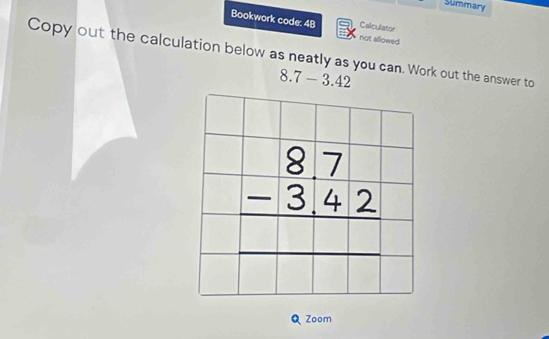 Summary
Bookwork code: 4B Calculator
not allowed
Copy out the calculation below as neatly as you can. Work out the answer to
8.7-3.42
Zoom