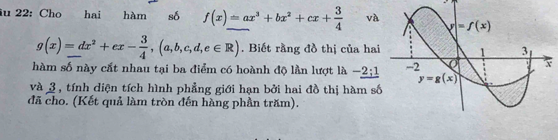 iu 22: Cho hai hàm số f(x)=ax^3+bx^2+cx+ 3/4  và
g(x)=dx^2+ex- 3/4 ,(a,b,c,d,e∈ R). Biết rằng đồ thị của hai
hàm số này cắt nhau tại ba điểm có hoành độ lần lượt là -2;1
và 3 , tính diện tích hình phẳng giới hạn bởi hai đồ thị hàm số
đã cho. (Kết quả làm tròn đến hàng phần trăm).