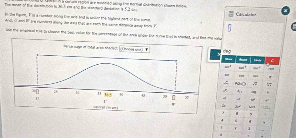 ls al raiall in a certain region are modeled using the normal distribution shown below.
The mean of the distribution is 36.5 cm and the standard deviation is 5.2 cm. Calculator
In the figure, I' is a number along the axis and is under the highest part of the curve.
And. Uand W are numbers along the axis that are each the same distance away from V.
Use the empirical rule to choose the best value for the percentage of the area under the curve that is shaded, and find the value
 
 
。 a +