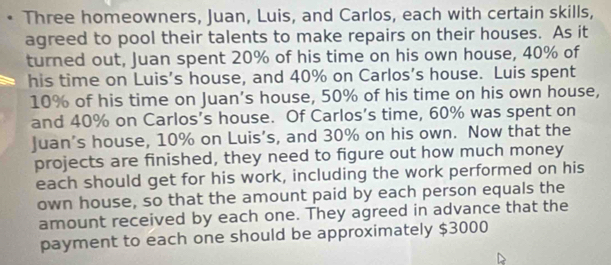 Three homeowners, Juan, Luis, and Carlos, each with certain skills, 
agreed to pool their talents to make repairs on their houses. As it 
turned out, Juan spent 20% of his time on his own house, 40% of 
his time on Luis’s house, and 40% on Carlos’s house. Luis spent
10% of his time on Juan’s house, 50% of his time on his own house, 
and 40% on Carlos’s house. Of Carlos’s time, 60% was spent on 
Juan's house, 10% on Luis’s, and 30% on his own. Now that the 
projects are finished, they need to figure out how much money 
each should get for his work, including the work performed on his 
own house, so that the amount paid by each person equals the 
amount received by each one. They agreed in advance that the 
payment to each one should be approximately $3000