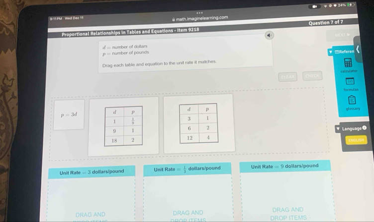 24% 4
9:11 PM Wed Dec 11 .
@ math.imaginelearning.com
Proportional Relationships in Tables and Equations - Item 9218 Question 7 of 7
4
NEXT
d= number of dollars
p= number of pounds 'Referen
Drag each table and equation to the unit rate it matches.
CLEAR CHECK calculator
formulas
p=3d
glossary
Language 0
ENGLISH
Unit Rate =3 dollars/pound Unit Rate = 1/3  dollars/pound Unit Rate =9 dollars/pound
DRAG AND DRAG AND DRAG AND
DROP ITEMS