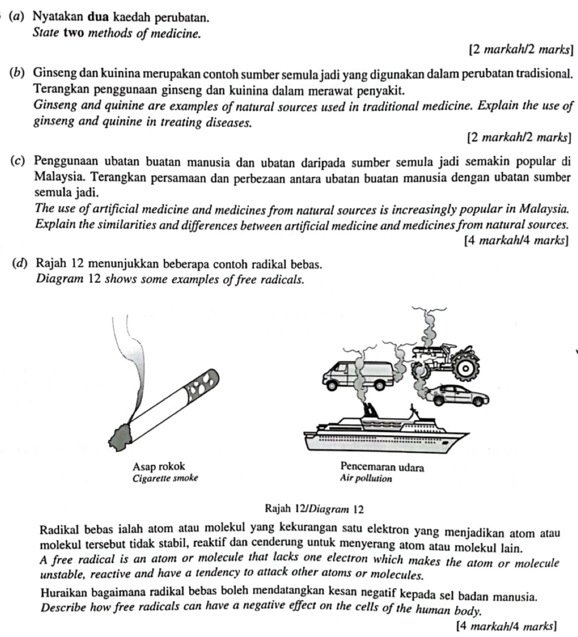 Nyatakan dua kaedah perubatan. 
State two methods of medicine. 
[2 markah/2 marks] 
(b) Ginseng dan kuinina merupakan contoh sumber semula jadi yang digunakan dalam perubatan tradisional. 
Terangkan penggunaan ginseng dan kuinina dalam merawat penyakit. 
Ginseng and quinine are examples of natural sources used in traditional medicine. Explain the use of 
ginseng and quinine in treating diseases. 
[2 markah/2 marks] 
(c) Penggunaan ubatan buatan manusia dan ubatan daripada sumber semula jadi semakin popular di 
Malaysia. Terangkan persamaan dan perbezaan antara ubatan buatan manusia dengan ubatan sumber 
semula jadi. 
The use of artificial medicine and medicines from natural sources is increasingly popular in Malaysia. 
Explain the similarities and differences between artificial medicine and medicines from natural sources. 
[4 markah/4 marks] 
(d) Rajah 12 menunjukkan beberapa contoh radikal bebas. 
Diagram 12 shows some examples of free radicals. 
Asap rokok 
Cigarette smoke 
Rajah 12/Diagram 12 
Radikal bebas ialah atom atau molekul yang kekurangan satu elektron yang menjadikan atom atau 
molekul tersebut tidak stabil, reaktif dan cenderung untuk menyerang atom atau molekul lain. 
A free radical is an atom or molecule that lacks one electron which makes the atom or molecule 
unstable, reactive and have a tendency to attack other atoms or molecules. 
Huraikan bagaimana radikal bebas boleh mendatangkan kesan negatif kepada sel badan manusia. 
Describe how free radicals can have a negative effect on the cells of the human body. 
[4 markah/4 marks]