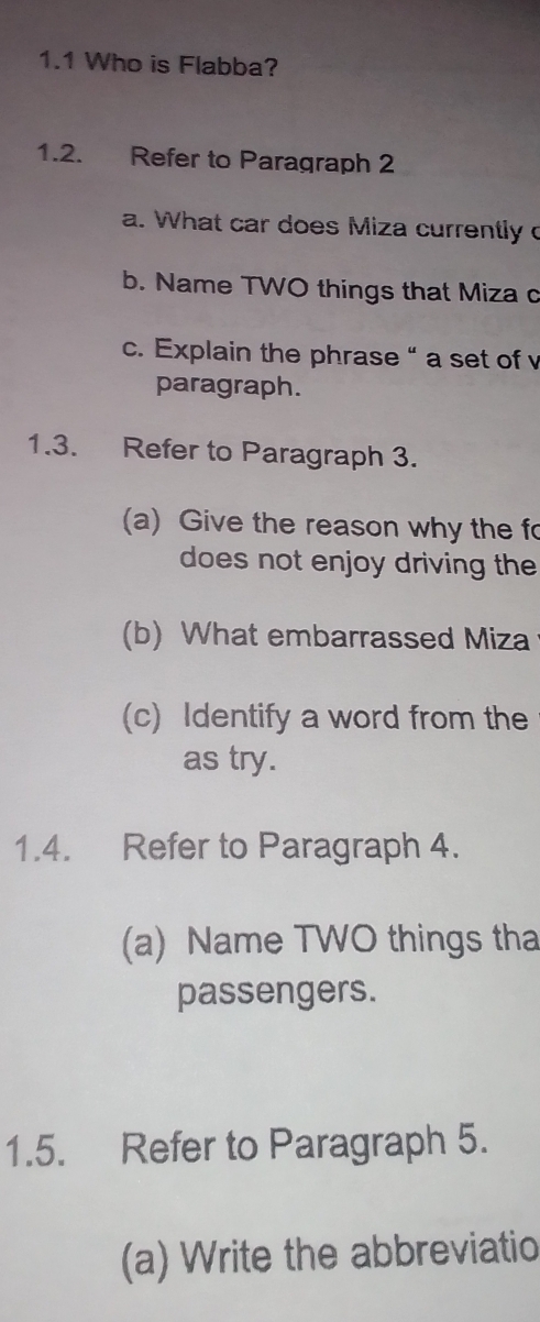 1.1 Who is Flabba? 
1.2. Refer to Paragraph 2 
a. What car does Miza currently 
b. Name TWO things that Miza c 
c. Explain the phrase “ a set of v 
paragraph. 
1.3. Refer to Paragraph 3. 
(a) Give the reason why the fo 
does not enjoy driving the 
(b) What embarrassed Miza 
(c) Identify a word from the 
as try. 
1.4. Refer to Paragraph 4. 
(a) Name TWO things tha 
passengers. 
1.5. Refer to Paragraph 5. 
(a) Write the abbreviatio