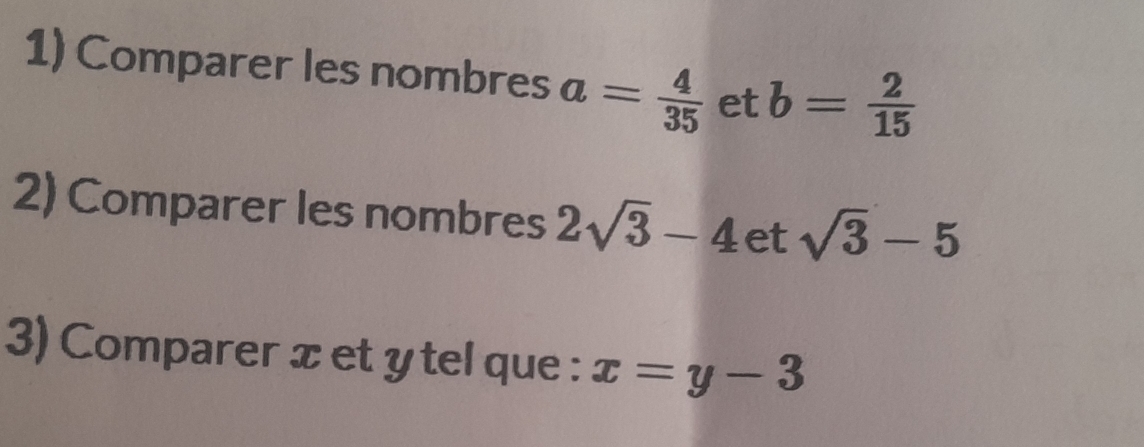 Comparer les nombres a= 4/35  et b= 2/15 
2) Comparer les nombres 2sqrt(3)-4 et sqrt(3)-5
3) Comparer x et y tel que : x=y-3