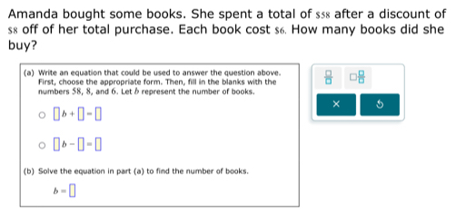 Amanda bought some books. She spent a total of $≤ after a discount of
s8 off of her total purchase. Each book cost s6. How many books did she 
buy? 
(a) Write an equation that could be used to answer the question above.  □ /□   □ 
First, choose the appropriate form. Then, fill in the blanks with the 
numbers 58, 8, and 6. Let & represent the number of books. 
×
□ b+□ =□
□ b-□ =□
(b) Solve the equation in part (a) to find the number of books.
b=□