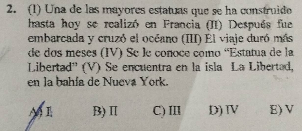 Una de las mayores estatuas que se ha construido
hasta hoy se realizó en Francia (II) Después fue
embarcada y cruzó el océano (III) El viaje duró más
de dos meses (IV) Se le conoce como 'Estatua de la
Libertad'' (V) Se encuentra en la isla La Libertad,
en la bahía de Nueva York.
A)L B)Ⅱ C) Ⅲ D)Ⅳ E) V