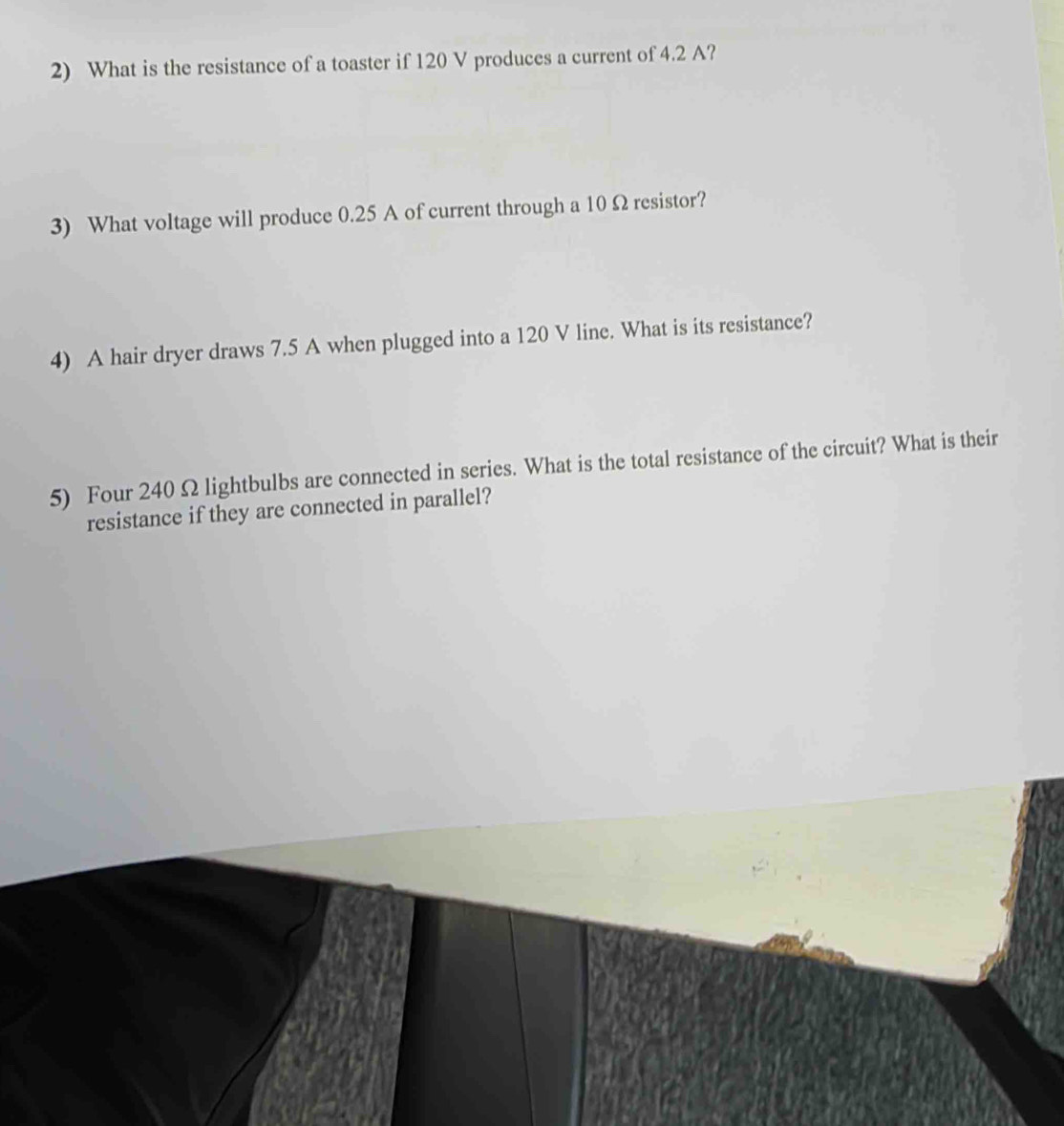 What is the resistance of a toaster if 120 V produces a current of 4.2 A? 
3) What voltage will produce 0.25 A of current through a 10 Ω resistor? 
4) A hair dryer draws 7.5 A when plugged into a 120 V line. What is its resistance? 
5) Four 240 Ω lightbulbs are connected in series. What is the total resistance of the circuit? What is their 
resistance if they are connected in parallel?