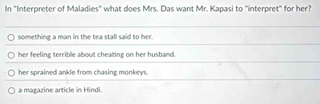 In "Interpreter of Maladies" what does Mrs. Das want Mr. Kapasi to "interpret" for her?
something a man in the tea stall said to her.
her feeling terrible about cheating on her husband.
her sprained ankle from chasing monkeys.
a magazine article in Hindi.