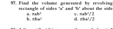 Find the volume generated by revolving
rectangle of sides ‘ a ’ and ‘ b ’ about the side
a. π ab^2 c. π ab^2/2
b. π ba^2 d. π ba^2/2