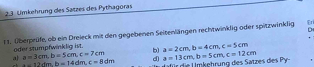 2.3 Umkehrung des Satzes des Pythagoras 
D 
11. Überprüfe, ob ein Dreieck mit den gegebenen Seitenlängen rechtwinklig oder spitzwinklig Eri 
oder stumpfwinklig ist. 
a) a=3cm, b=5cm, c=7cm b) a=2cm, b=4cm, c=5cm
a=12dm, b=14dm, c=8dm
d) a=13cm, b=5cm, c=12cm
nfür die U mkehrung des Satzes des Py-