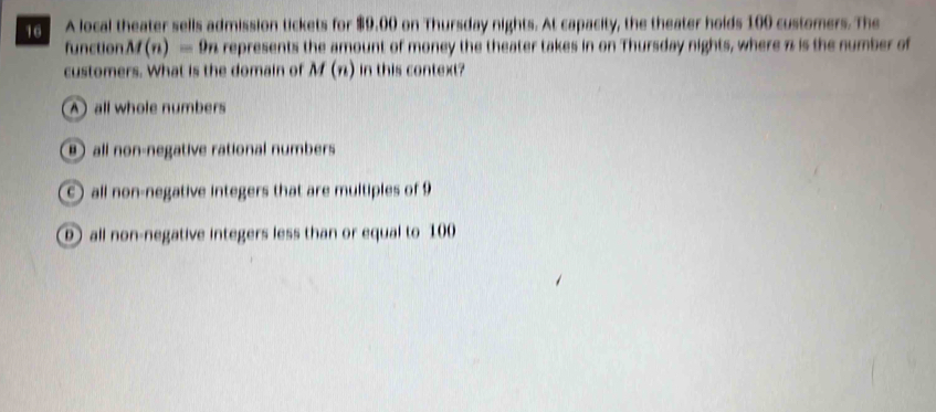 A local theater sells admission tickets for $9,00 on Thursday nights. At capacity, the theater holds 100 customers. The
function M(n)=9n a represents the amount of money the theater takes in on Thursday nights, where π is the number of
customers. What is the domain of M(n) in this context?
A all whole numbers
⑧ all non-negative rational numbers
c) all non-negative integers that are multiples of 9
all non-negative integers less than or equal to 100