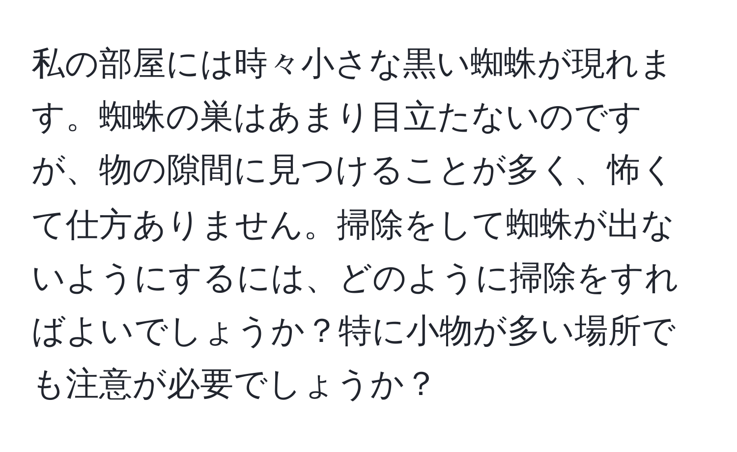 私の部屋には時々小さな黒い蜘蛛が現れます。蜘蛛の巣はあまり目立たないのですが、物の隙間に見つけることが多く、怖くて仕方ありません。掃除をして蜘蛛が出ないようにするには、どのように掃除をすればよいでしょうか？特に小物が多い場所でも注意が必要でしょうか？