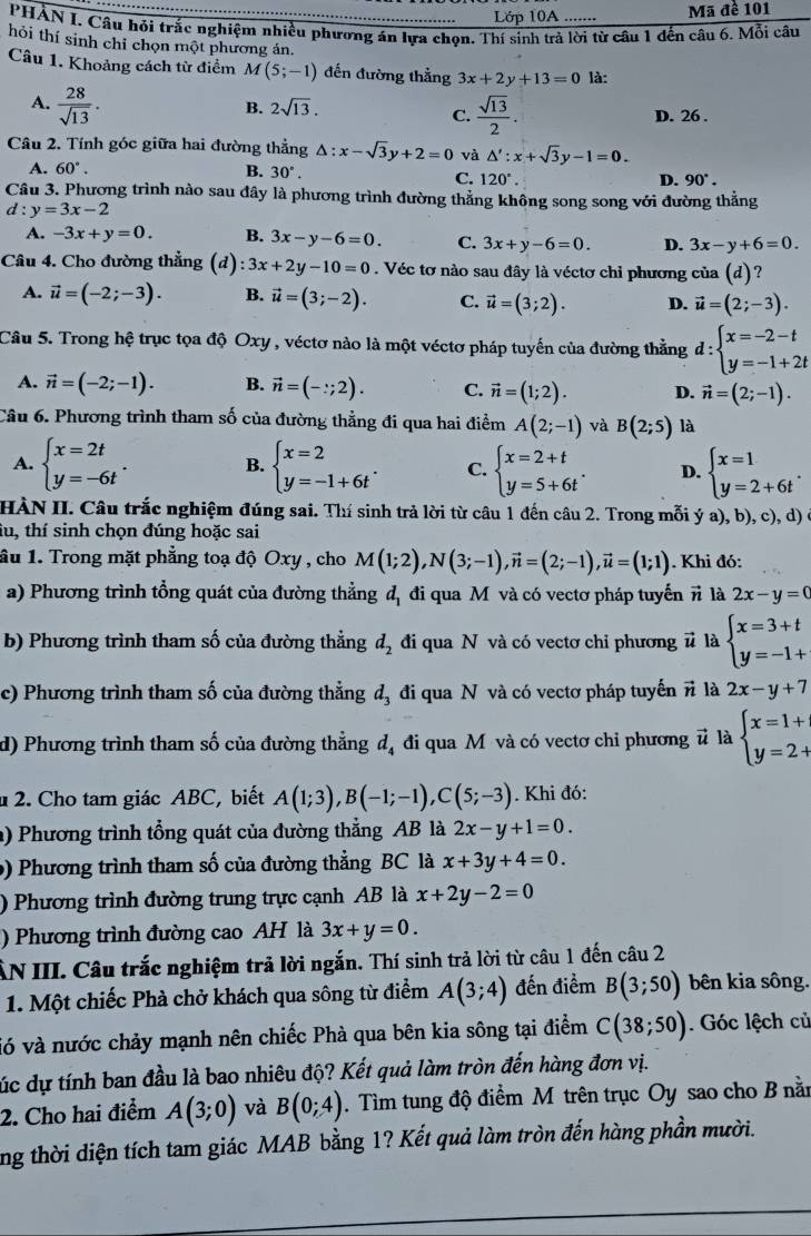 Lớp 10A Mã đề 101
PHẢN I. Câu hỏi trắc nghiệm nhiều phương án lựa chọn. Thí sinh trả lời từ câu 1 đến câu 6. Mỗi câu
hỏi thí sinh chỉ chọn một phương án.
Câu 1. Khoảng cách từ điểm M (5;-1) đến đường thằng 3x+2y+13=0 là:
A.  28/sqrt(13) .
C.  sqrt(13)/2 .
B. 2sqrt(13). D. 26 .
Câu 2. Tính góc giữa hai đường thẳng △ :x-sqrt(3)y+2=0 và △ ':x+sqrt(3)y-1=0.
A. 60°. B. 30°. D. 90°.
C. 120°.
Câu 3. Phương trình nào sau đây là phương trình đường thẳng không song song với đường thẳng
d:y=3x-2
A. -3x+y=0. B. 3x-y-6=0. C. 3x+y-6=0. D. 3x-y+6=0.
Câu 4. Cho đường thẳng (d) :3x+2y-10=0. Véc tơ nào sau đây là véctơ chỉ phương cia(d) ?
A. vector u=(-2;-3). B. vector u=(3;-2). C. vector u=(3;2). D. vector u=(2;-3).
Câu 5. Trong hệ trục tọa độ Oxy , véctơ nào là một véctơ pháp tuyến của đường thẳng d:beginarrayl x=-2-t y=-1+2tendarray.
A. vector n=(-2;-1). B. vector n=(-:;2). C. vector n=(1;2). D. vector n=(2;-1).
Câu 6. Phương trình tham số của đường thẳng đi qua hai điểm A(2;-1) và B(2;5) là
A. beginarrayl x=2t y=-6tendarray. . B. beginarrayl x=2 y=-1+6tendarray. . C. beginarrayl x=2+t y=5+6tendarray. . D. beginarrayl x=1 y=2+6tendarray. .
HÀN II. Câu trắc nghiệm đúng sai. Thí sinh trả lời từ câu 1 đến câu 2. Trong mỗi ý a), b), c), d)
tu, thí sinh chọn đúng hoặc sai
ầu 1. Trong mặt phẳng toạ độ Oxy , cho M(1;2),N(3;-1),vector n=(2;-1),vector u=(1;1). Khi đó:
a) Phương trình tổng quát của đường thẳng d_1 đi qua M và có vectơ pháp tuyến π là 2x-y=0
b) Phương trình tham số của đường thẳng d_2 đi qua N và có vectơ chỉ phương # là beginarrayl x=3+t y=-1+endarray.
c) Phương trình tham số của đường thẳng d_3 đi qua N và có vectơ pháp tuyến π là 2x-y+7
d) Phương trình tham số của đường thẳng d_4 đi qua Mỹ và có vectơ chi phương # là beginarrayl x=1+ y=2+endarray.
1 2. Cho tam giác ABC, biết A(1;3),B(-1;-1),C(5;-3). Khi đó:
a) Phương trình tổng quát của đường thẳng AB là 2x-y+1=0.
() Phương trình tham số của đường thẳng BC là x+3y+4=0.
) Phương trình đường trung trực cạnh AB là x+2y-2=0
) Phương trình đường cao AH là 3x+y=0.
ÂN III. Câu trắc nghiệm trả lời ngắn. Thí sinh trả lời từ câu 1 đến câu 2
1. Một chiếc Phà chở khách qua sông từ điểm A(3;4) đến điểm B(3;50) bên kia sông.
vó và nước chảy mạnh nên chiếc Phà qua bên kia sông tại điểm C(38;50). Góc lệch củ
cúc dự tính ban đầu là bao nhiêu độ? Kết quả làm tròn đến hàng đơn vị.
2. Cho hai điểm A(3;0) và B(0;4).  Tìm tung độ điểm M trên trục Oy sao cho B nằn
ng thời diện tích tam giác MAB bằng 1? Kết quả làm tròn đến hàng phần mười.