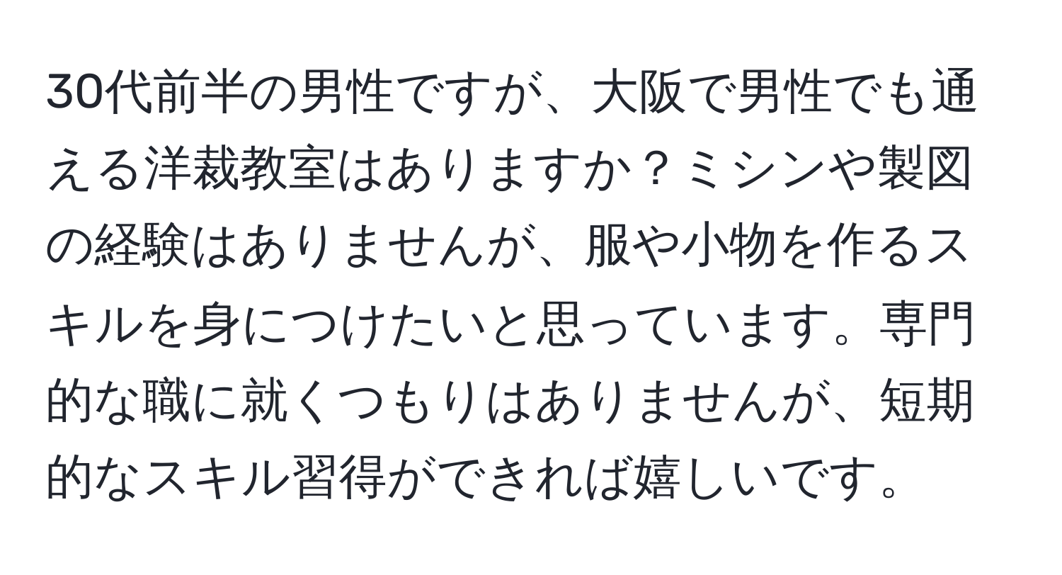 30代前半の男性ですが、大阪で男性でも通える洋裁教室はありますか？ミシンや製図の経験はありませんが、服や小物を作るスキルを身につけたいと思っています。専門的な職に就くつもりはありませんが、短期的なスキル習得ができれば嬉しいです。