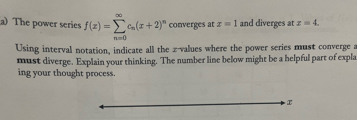 The power series f(x)=sumlimits _(n=0)^(∈fty)c_n(x+2)^n converges at x=1 and diverges at x=4. 
Using interval notation, indicate all the x -values where the power series must converge a 
must diverge. Explain your thinking. The number line below might be a helpful part of expla 
ing your thought process.
x