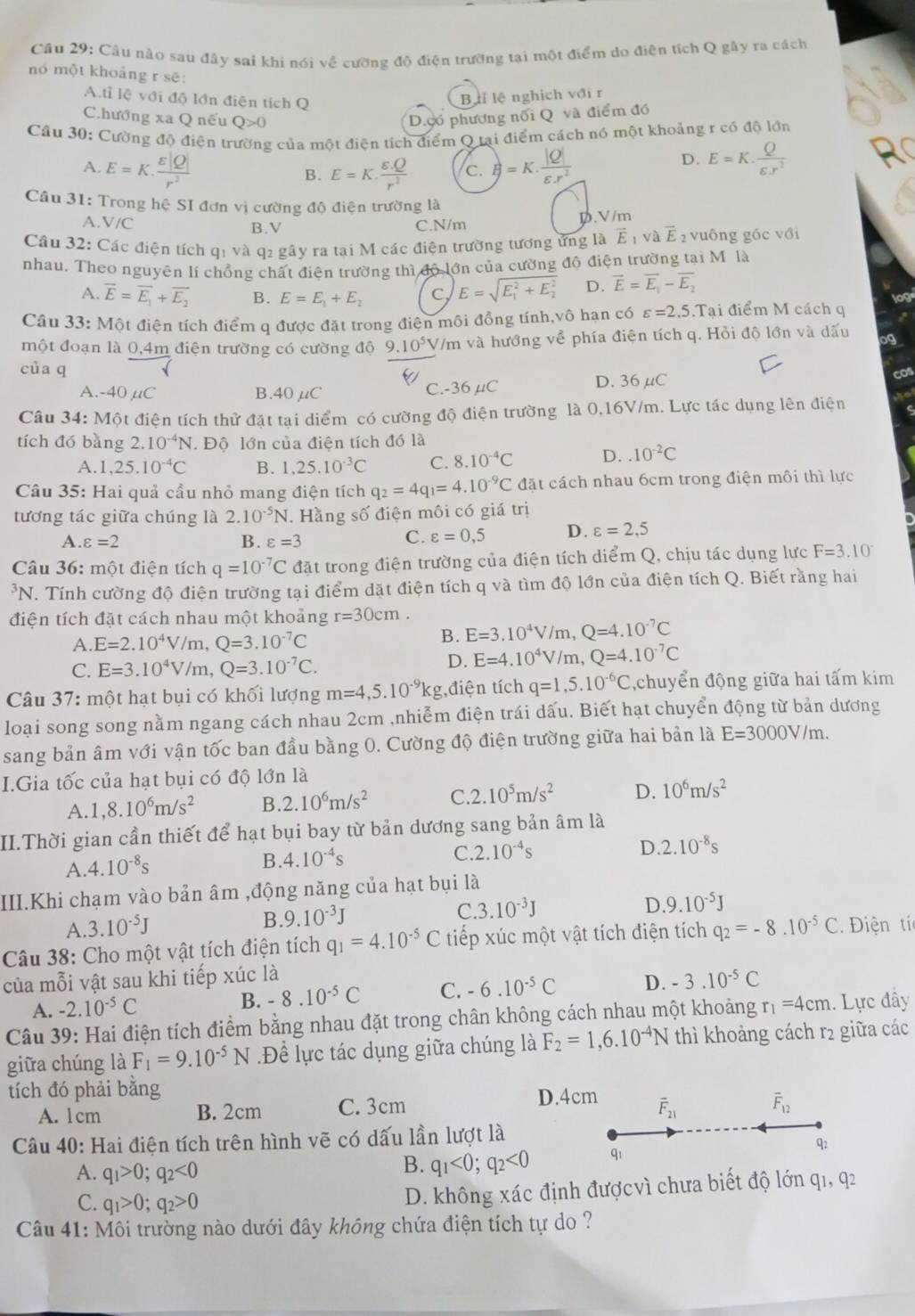 Câu nào sau đây sai khi nói về cường độ điện trường tại một điểm do điện tích Q gây ra cách
nó một khoảng r sẽ:
A.tỉ lệ với độ lớn điện tích Q
Bài lệ nghịch với r
Chướng xa Q nếu Q>0 D.ợo phương nổi Q và điểm đó
Cầâu 30: Cường độ điện trường của một điện tích điểm Q tại điểm cách nó một khoảng r có độ lớn
A. E=K·  varepsilon |Q|/r^2  E=K. (varepsilon .Q)/r^2  c. B=K·  |Q|/varepsilon .r^2 
D. E=K. Q/epsilon .r^2  R
B.
Câu 31: Trong hệ SI đơn vị cường độ điện trường là
A.V/C B.V C.N/m
D.V/m
Câu 32: Các điện tích q1 và q2 gây ra tại M các điện trường tương ứng là vector E_1 và vector E 2 vuông gốc với
nhau. Theo nguyên lí chồng chất điện trường thì độ lớn của cường độ điện trường tại Môlà
A. vector E=vector E_1+vector E_2 B. E=E_1+E_2 C, E=sqrt (E_1)^2+E_2^2 D. vector E=vector E_1-vector E_2 log
Câu 33: Một điện tích điểm q được đặt trong điện môi đồng tính,vô hạn có varepsilon =2,5.Ta ai điểm M cách q
một đoạn là 0,4m điện trường có cường độ 9.10^5 V/m và hướng về phía điện tích q. Hỏi độ lớn và dấu
của q
A.-40 μC B.40μC C.-36 μC D.36 μC cos
Câu 34: Một điện tích thử đặt tại diểm có cường độ điện trường là 0,16V/m. Lực tác dụng lên điện
tích đó bàng 2.10^(-4)N. Độ lớn của điện tích đó là
A. 1,25.10^(-4)C B. 1,25.10^(-3)C C. 8.10^(-4)C D..10^(-2)C
Câu 35: Hai quả cầu nhỏ mang điện tích q_2=4q_1=4.10^(-9)C đặt cách nhau 6cm trong điện môi thì lực
tương tác giữa chúng là 2.10^(-5)N J. Hằng số điện môi có giá trị
A. varepsilon =2 B. varepsilon =3
C. varepsilon =0,5 D. varepsilon =2,5
Câu 36: một điện tích q=10^(-7)C đặt trong điện trường của điện tích diểm Q, chịu tác dụng lực F=3.10^-
*N. Tính cường độ điện trường tại điểm dặt điện tích q và tìm độ lớn của điện tích Q. Biết rằng hai
điện tích đặt cách nhau một khoảng r=30cm.
A. E=2.10^4V/m,Q=3.10^(-7)C
B. E=3.10^4V/m,Q=4.10^(-7)C
C. E=3.10^4V/m,Q=3.10^(-7)C.
D. E=4.10^4V/m,Q=4.10^(-7)C
Câu 37: một hạt bụi có khối lượng m=4,5.10^(-9)kg ,điện tích q=1,5.10^(-6)C ,chuyển động giữa hai tấm kim
loại song song nằm ngang cách nhau 2cm ,nhiễm điện trái dấu. Biết hạt chuyển động từ bản dương
sang bản âm với vận tốc ban đầu bằng 0. Cường độ điện trường giữa hai bản là E=3000V/m.
I.Gia tốc của hạt bụi có độ lớn là
A. 1,8.10^6m/s^2 B. 2.10^6m/s^2 C. 2.10^5m/s^2 D. 10^6m/s^2
II.Thời gian cần thiết để hạt bụi bay từ bản dương sang bản âm là
A. 4.10^(-8)s B. 4.10^(-4)s C. 2.10^(-4)s
D. 2.10^(-8)s
III.Khi chạm vào bản âm ,động năng của hạt bụi là
C. 3.10^(-3)J D 9.10^(-5)J
A. 3.10^(-5)J
B. 9.10^(-3)J
Câu 38: Cho một vật tích điện tích q_1=4.10^(-5)C tiếp xúc một vật tích điện tích q_2=-8.10^(-5)C Điện tí
của mỗi vật sau khi tiếp xúc là
A. -2.10^(-5)C
B. -8.10^(-5)C C. -6.10^(-5)C D. -3.10^(-5)C
Câu 39: Hai điện tích điểm bằng nhau đặt trong chân không cách nhau một khoảng r_1=4cm 1. Lực đầy
giữa chúng là F_1=9.10^(-5)N.Đề lực tác dụng giữa chúng là F_2=1,6.10^(-4)N thì khoảng cách r2 giữa các
tích đó phải bằng
A. 1cm B. 2cm C. 3cm D.4cm overline F_21 vector F_12
Câu 40: Hai điện tích trên hình vẽ có dấu lần lượt là
A. q_1>0;q_2<0</tex>
B. q_1<0;q_2<0</tex> qi q2
C. q_1>0;q_2>0
D. không xác định đượcvì chưa biết độ lớn q1, q2
Câu 41: Môi trường nào dưới đây không chứa điện tích tự do ?