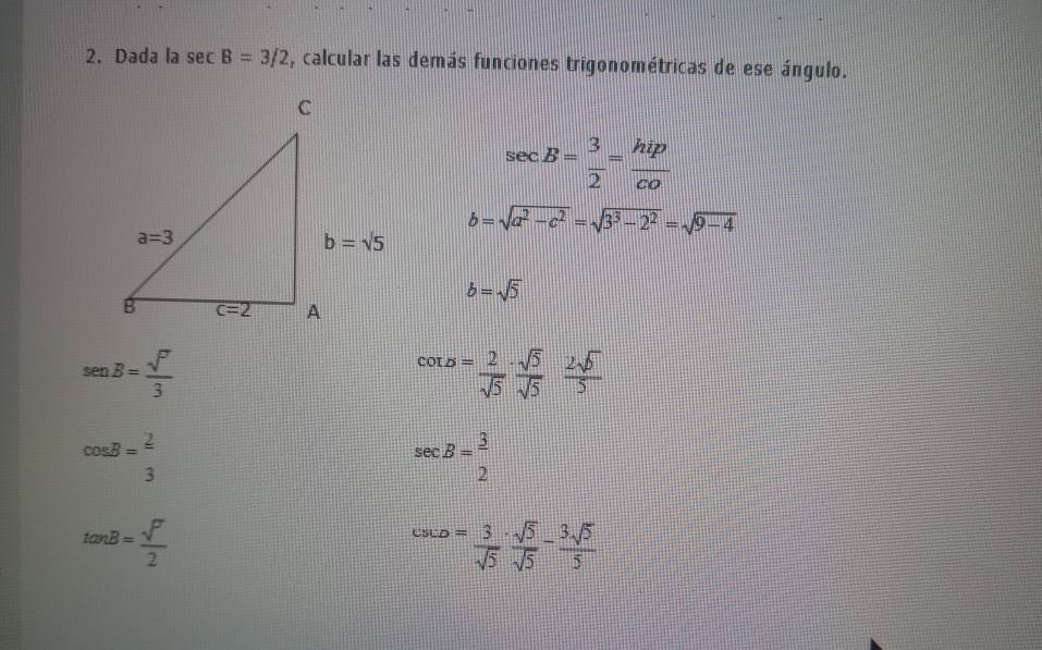 Dada la sec B=3/2 , calcular las demás funciones trigonométricas de ese ángulo.
sec B= 3/2 = hip/co 
b=sqrt(a^2-c^2)=sqrt(3^3-2^2)=sqrt(9-4)
b=sqrt(5)
sen B= sqrt(7)/3 
cot B= 2/sqrt(5) ·  sqrt(5)/sqrt(5)  2sqrt(5)/5 
cos B= 2/3 
sec B= 3/2 
tan B= sqrt(7)/2 
csc D= 3/sqrt(5) ·  sqrt(5)/sqrt(5) - 3sqrt(5)/5 