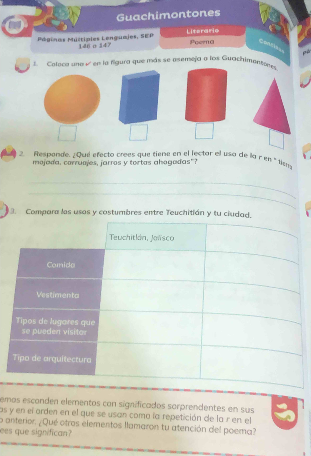 Guachimontones 
Literario 
Páginas Múltipies Lenguajes, SEP 
146 a 147 
Poema 
Continue 
pá 
1 Coloca una en la figura que más se asemeja a los Guachimontones. 
2. Responde. ¿Qué efecto crees que tiene en el lector el uso de la r en “ tierro 
mojada, carruajes, jarros y tortas ahogadas"? 
_ 
_ 
_ 
_ 
_ 
3. Compara los usos y costumbres entre Teuchitlán y tu ciuda 
emas esconden elementos con significados sorprendentes en sus 
as y en el orden en el que se usan como la repetición de la r en el 
p anterior. ¿Qué otros elementos llamaron tu atención del poema? 
ees que significan?