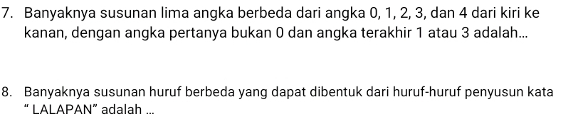 Banyaknya susunan lima angka berbeda dari angka 0, 1, 2, 3, dan 4 dari kiri ke 
kanan, dengan angka pertanya bukan 0 dan angka terakhir 1 atau 3 adalah... 
8. Banyaknya susunan huruf berbeda yang dapat dibentuk dari huruf-huruf penyusun kata 
“ LALAPAN” adalah ...