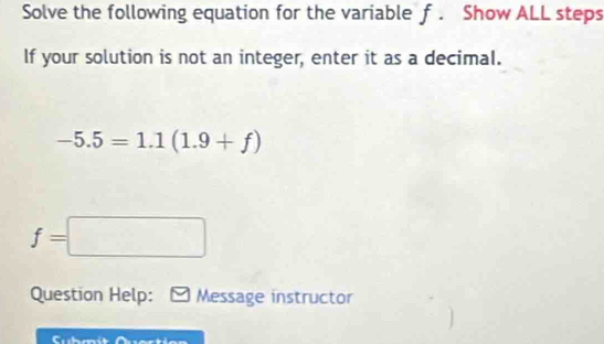 Solve the following equation for the variable f. Show ALL steps 
If your solution is not an integer, enter it as a decimal.
-5.5=1.1(1.9+f)
f=□
Question Help: Message instructor