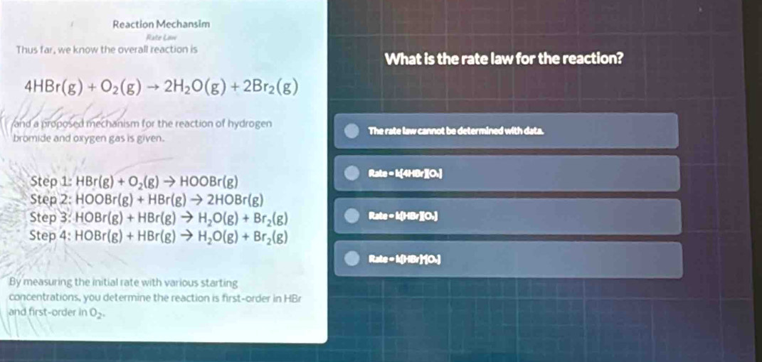 Reaction Mechansim
Rate Low
Thus far, we know the overall reaction is
What is the rate law for the reaction?
4HBr(g)+O_2(g)to 2H_2O(g)+2Br_2(g)
and a proposed mechanism for the reaction of hydrogen
The rate law cannot be determined with data.
bromide and oxygen gas is given.
Step 1: HBr(g)+O_2(g)to HOOBr(g)
Rxte· M4NIIO_4]
Step 2: HOOBr(g)+HBr(g)to 2HOBr(g)
Step 3 HOBr(g)+HBr(g)to H_2O(g)+Br_2(g)
Rate=k[HBr](O_2)
Step 4: HOBr(g)+HBr(g)to H_2O(g)+Br_2(g)
Rxte-MyBrHO_2
By measuring the initial rate with various starting
concentrations, you determine the reaction is first-order in HBr
and first-order in O_2.