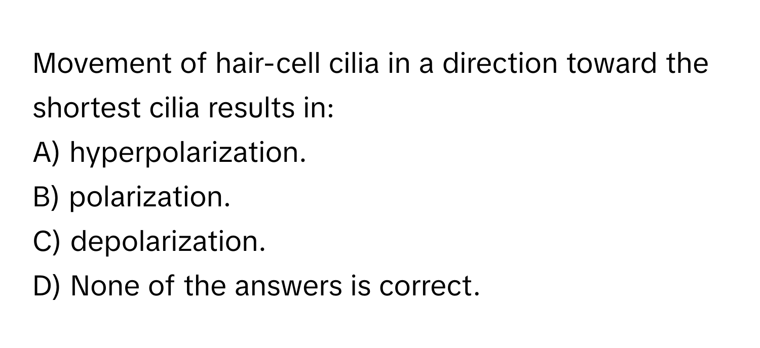 Movement of hair-cell cilia in a direction toward the shortest cilia results in:

A) hyperpolarization.
B) polarization.
C) depolarization.
D) None of the answers is correct.