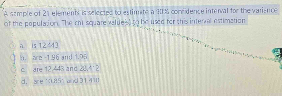 A sample of 21 elements is selected to estimate a 90% confidence interval for the variance
of the population. The chi-square value(s) to be used for this interval estimation
a. is 12.443
b. are -1.96 and 1.96
c. are 12.443 and 28.412
d. are 10.851 and 31.410