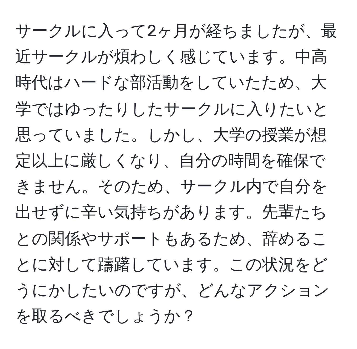 サークルに入って2ヶ月が経ちましたが、最近サークルが煩わしく感じています。中高時代はハードな部活動をしていたため、大学ではゆったりしたサークルに入りたいと思っていました。しかし、大学の授業が想定以上に厳しくなり、自分の時間を確保できません。そのため、サークル内で自分を出せずに辛い気持ちがあります。先輩たちとの関係やサポートもあるため、辞めることに対して躊躇しています。この状況をどうにかしたいのですが、どんなアクションを取るべきでしょうか？