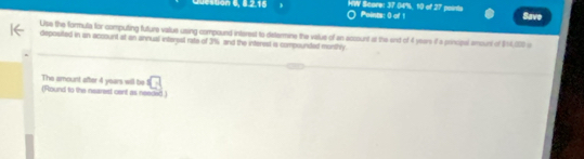 stion 6, 8.2.15 HW Score: 37 04%, 10 of 27 points Points: 0 of 1 Save 
Ulse the formula for computing future value using compound interest to determine the valus of an account at the sind of 4 years if a principal amount of $14,000 o 
deposited in an account at an annual interial rate of 3% and the interest is compounted monthly. 
C 
The amount after 4 years will be (Round to the nearest cent as needed.)