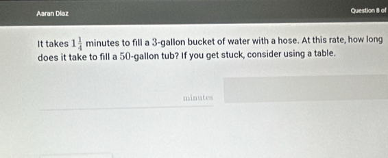 Aaran Diaz Question 8 of 
It takes 1 1/4 minute s to fill a 3-gallon bucket of water with a hose. At this rate, how long 
does it take to fill a 50-gallon tub? If you get stuck, consider using a table.
minutes