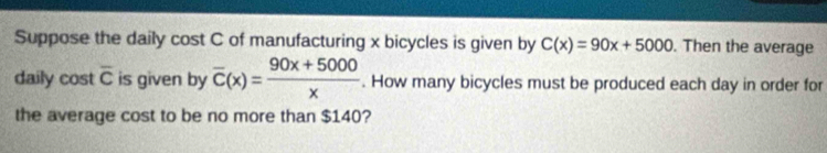 Suppose the daily cost C of manufacturing x bicycles is given by C(x)=90x+5000. Then the average 
daily cost overline C is given by overline C(x)= (90x+5000)/x . How many bicycles must be produced each day in order for 
the average cost to be no more than $140?