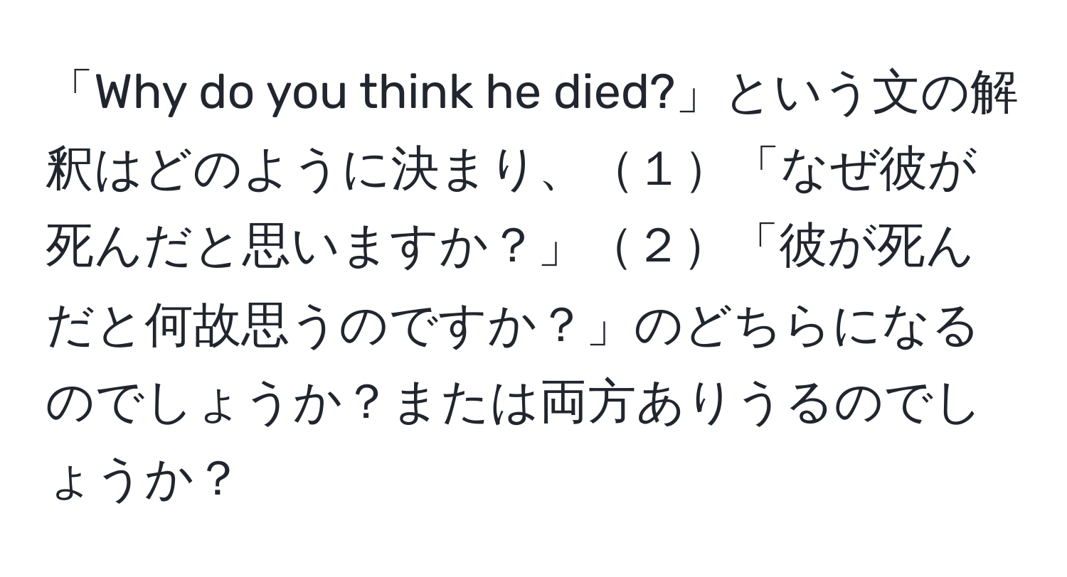 「Why do you think he died?」という文の解釈はどのように決まり、１「なぜ彼が死んだと思いますか？」２「彼が死んだと何故思うのですか？」のどちらになるのでしょうか？または両方ありうるのでしょうか？