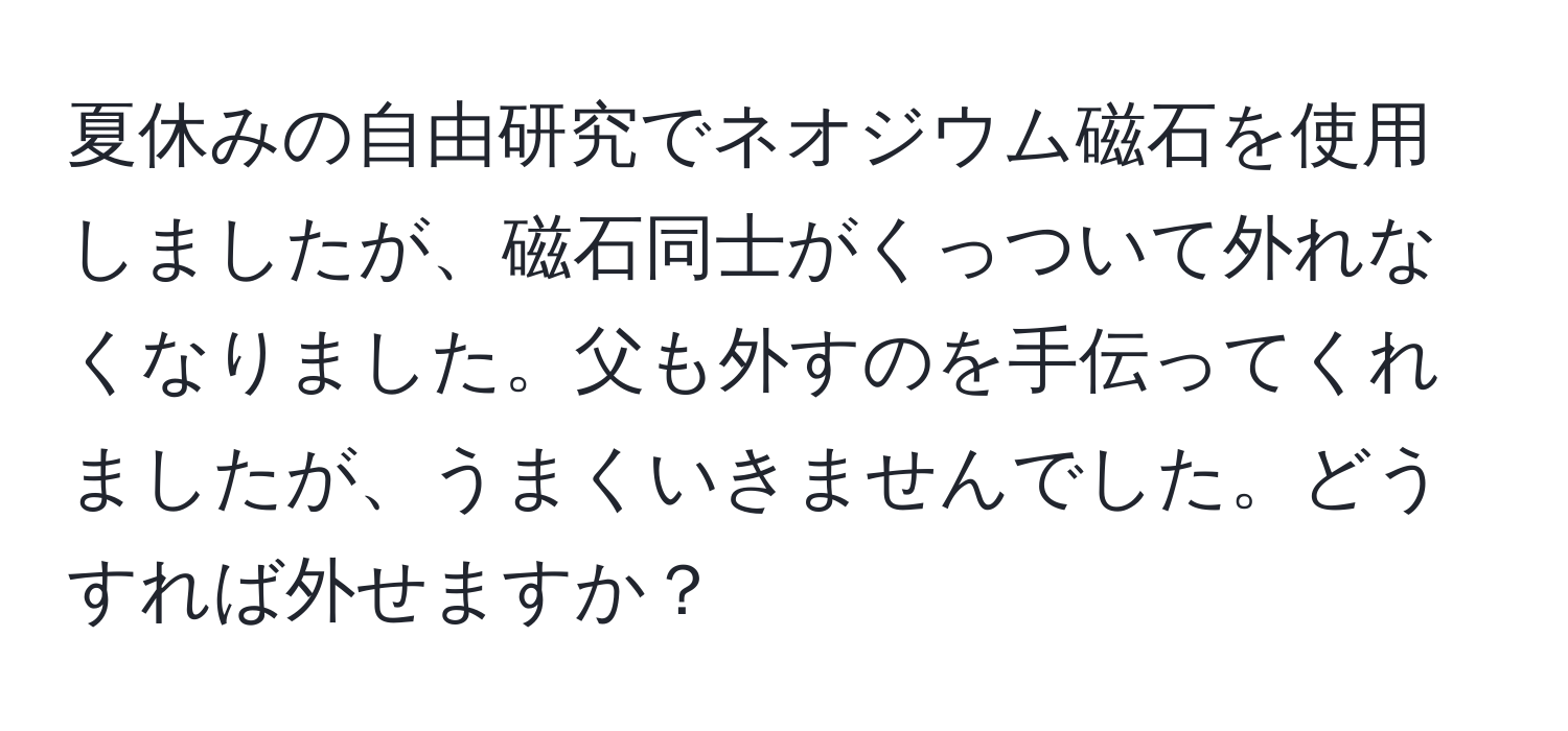 夏休みの自由研究でネオジウム磁石を使用しましたが、磁石同士がくっついて外れなくなりました。父も外すのを手伝ってくれましたが、うまくいきませんでした。どうすれば外せますか？