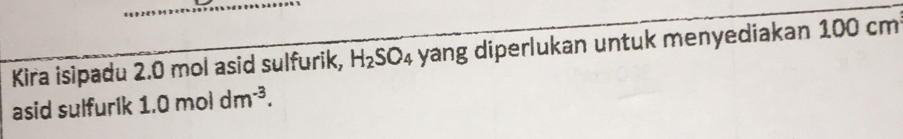 Kira isipadu 2.0 mol asid sulfurik, H_2SO_4 yang diperlukan untuk menyediakan 100 cm
asid sulfurik 1.0moldm^(-3).