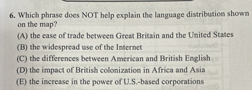 Which phrase does NOT help explain the language distribution shown
on the map?
(A) the ease of trade between Great Britain and the United States
(B) the widespread use of the Internet
(C) the differences between American and British English
(D) the impact of British colonization in Africa and Asia
(E) the increase in the power of U.S.-based corporations