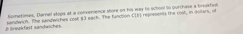 Sometimes, Darnel stops at a convenience store on his way to school to purchase a breakfast 
sandwich. The sandwiches cost $3 each. The function C(b) represents the cost, in dollars, of 
b breakfast sandwiches.