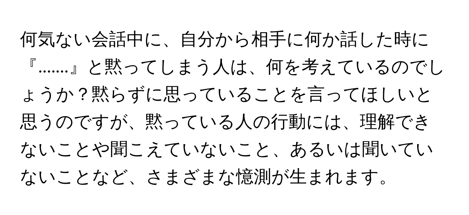 何気ない会話中に、自分から相手に何か話した時に『.......』と黙ってしまう人は、何を考えているのでしょうか？黙らずに思っていることを言ってほしいと思うのですが、黙っている人の行動には、理解できないことや聞こえていないこと、あるいは聞いていないことなど、さまざまな憶測が生まれます。