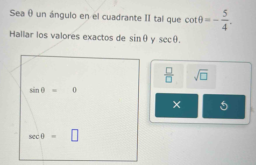 Sea θ un ángulo en el cuadrante II tal que cot θ =- 5/4 . 
Hallar los valores exactos de sin θ y sec θ.
 □ /□   sqrt(□ )
sin θ =0
×
sec θ =  1/2  □