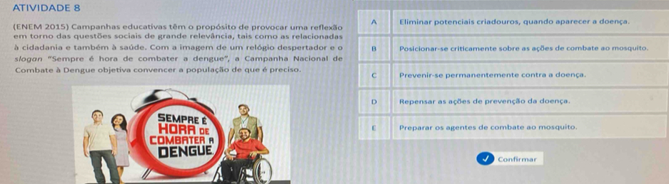 ATIVIDADE 8 
(ENEM 2015) Campanhas educativas têm o propósito de provocar uma reflexã 
em torno das questões sociais de grande relevância, tais como as relacionada 
à cidadania e também à saúde. Com a imagem de um relógio despertador e 
slogán “Sempre é hora de combater a dengue”, a Campanha Nacional d 
Combate à Dengue objetiva convencer a população de que é preciso. 
I Confirmar