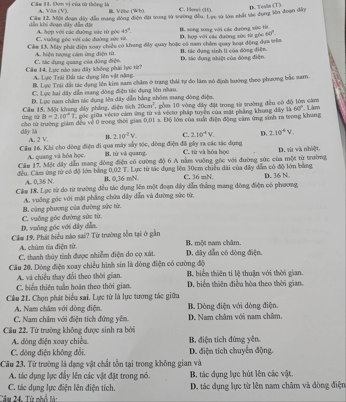 Đơn vị của từ thông là
D. Tesla (T).
A. Vôn (V). B. Vêbe (Wb). C. Henri (H).
Câu 12. Một đoạn dây dẫn mang dòng điện đặt trong từ trường đều. Lực từ lớn nhất tác dụng lên đoạn dây
dẫn khi đoạn dây dẫn đặt
A. hợp với các đường sức từ góc 45^0. B. song song với các đường sức từ.
C. vuông góc với các đường sức từ. D. hợp với các đường sức từ góc 60^0.
Câu 13. Máy phát điện xoay chiều có khung dây quay hoặc có nam châm quay hoạt động dựa trên
A. hiện tượng cảm ứng điện từ. B. tác dụng sinh lí của dòng điện.
C. tác dụng quang của dòng điện. D. tác dụng nhiệt của dòng điện.
Câu 14. Lực nào sau đây không phải lực từ?
A. Lực Trái Đất tác dụng lên vật nặng.
B. Lực Trái đất tác dụng lên kim nam châm ở trạng thái tự do làm nó định hướng theo phương bắc nam.
C. Lực hai dây dẫn mang dòng điện tác dụng lên nhau.
D. Lực nam châm tác dụng lên dây dẫn bằng nhôm mang dòng điện.
Câu 15. Một khung dây phẳng, diện tích 20cm^2 , gồm 10 vòng dây đặt trong từ trường đều có độ lớn cảm
ứng từ B=2.10^(-4)T , góc giữa véctơ cảm ứng từ và véctơ pháp tuyển của mặt phẳng khung dây là 60°. Làm
cho từ trường giảm đều về 0 trong thời gian 0,01 s. Độ lớn của suất điện động cảm ứng sinh ra trong khung
dây là 2.10^(-6)V.
A. 2 V.
B. 2.10^(-2)V.
C. 2.10^(-4)V. D.
Câu 16. Khi cho dòng điện đi qua máy sấy tóc, dòng điện đã gây ra các tác dụng
C. từ và hóa học
A. quang và hóa học. B. từ và quang. D. từ và nhiệt.
Câu 17. Một dây dẫn mang dòng điện có cường độ 6 A nằm vuông góc với đường sức của một từ trường
đều. Cảm ứng từ có độ lớn bằng 0,02 T. Lực từ tác dụng lên 30cm chiều dài của dây dẫn có độ lớn bằng
A. 0,36 N. B. 0,36 mN.
C. 36 mN. D. 36 N.
Câu 18. Lực từ do từ trường đều tác dụng lên một đoạn dây dẫn thẳng mang dòng điện có phương
A. vuông góc với mặt phẳng chứa dây dẫn và đường sức từ.
B. cùng phương của đường sức từ.
C. vuông góc đường sức từ.
D. vuông góc với dây dẫn.
Câu 19. Phát biểu nào sai? Từ trường tồn tại ở gần
A. chùm tia điện từ.
B. một nam châm.
C. thanh thủy tinh được nhiễm điện do cọ xát.
D. dây dẫn có dòng điện.
Câu 20. Dòng điện xoay chiều hình sin là dòng điện có cường độ
A. và chiều thay đổi theo thời gian.
B. biến thiên tỉ lệ thuận với thời gian.
C. biến thiên tuần hoàn theo thời gian.
D. biến thiên điều hòa theo thời gian.
Câu 21. Chọn phát biểu sai. Lực từ là lực tương tác giữa
A. Nam châm với dòng điện. B. Dòng điện với dòng điện.
C. Nam châm với điện tích đứng yên. D. Nam châm với nam châm.
Câu 22. Từ trường không được sinh ra bởi
A. dòng điện xoay chiều. B. điện tích đứng yên.
C. dòng điện không đổi. D. điện tích chuyển động.
Câu 23. Từ trường là dạng vật chất tồn tại trong không gian và
A. tác dụng lực đầy lên các vật đặt trong nó. B. tác dụng lực hút lên các vật.
C. tác dụng lực điện lên điện tích. D. tác dụng lực từ lên nam châm và dòng điện
Câu 24. Từ phổ là: