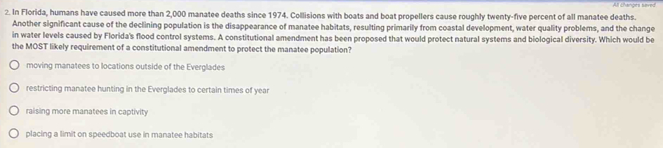 In Florida, humans have caused more than 2,000 manatee deaths since 1974. Collisions with boats and boat propellers cause roughly twenty-five percent of all manatee deaths.
Another significant cause of the declining population is the disappearance of manatee habitats, resulting primarily from coastal development, water quality problems, and the change
in water levels caused by Florida's flood control systems. A constitutional amendment has been proposed that would protect natural systems and biological diversity. Which would be
the MOST likely requirement of a constitutional amendment to protect the manatee population?
moving manatees to locations outside of the Everglades
restricting manatee hunting in the Everglades to certain times of year
raising more manatees in captivity
placing a limit on speedboat use in manatee habitats