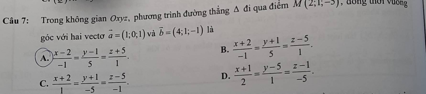 Trong không gian Oxyz, phương trình đường thẳng Δ đi qua điểm M(2;1;-3) , đồng thời vưống
góc với hai vectơ vector a=(1;0;1) và vector b=(4;1;-1) là
A.  (x-2)/-1 = (y-1)/5 = (z+5)/1 .
B.  (x+2)/-1 = (y+1)/5 = (z-5)/1 .
C.  (x+2)/1 = (y+1)/-5 = (z-5)/-1 .
D.  (x+1)/2 = (y-5)/1 = (z-1)/-5 .