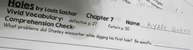 eight 
40p en numerz 
Holes by Louis Sachar Chapter 7 
Vivid Vocabulary: defective p. 27 forlorn p. 30
Name 
Comprehension Check: 
_ 
_ 
_What problems did Stanley encounter while digging his first hole? Be specific