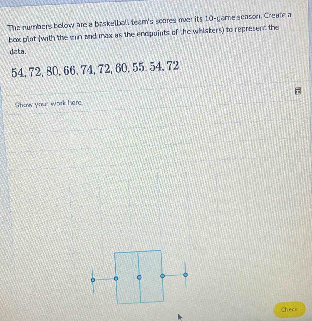 The numbers below are a basketball team's scores over its 10 -game season. Create a 
box plot (with the min and max as the endpoints of the whiskers) to represent the 
data.
54, 72, 80, 66, 74, 72, 60, 55, 54, 72
Show your work here 
。 
Check