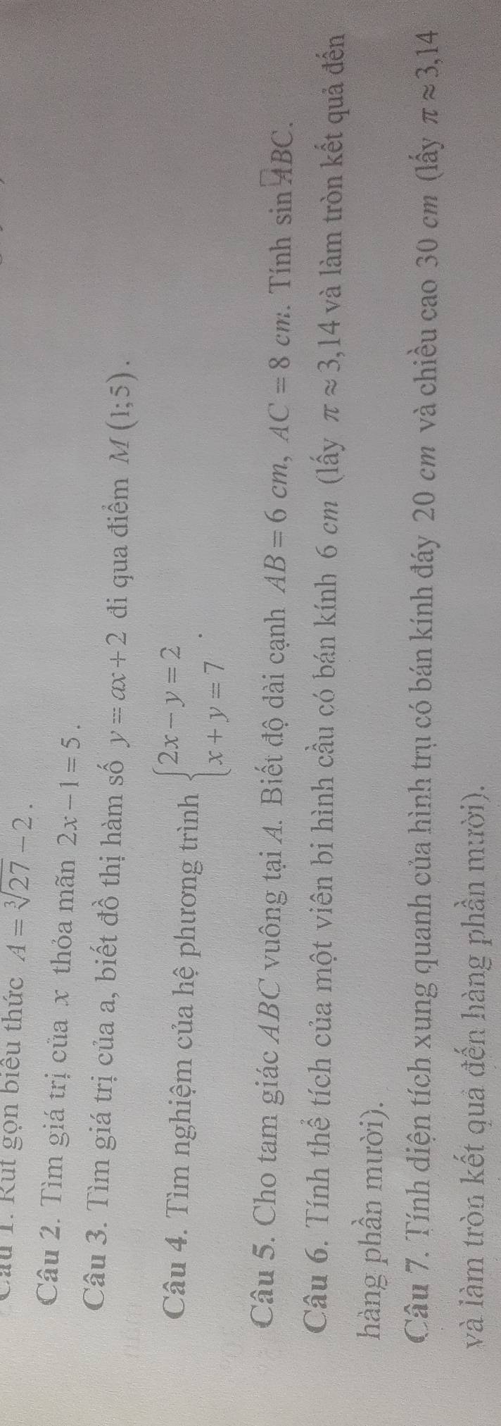 Cầu 1. Rut gọn biểu thức A=sqrt[3](27)-2. 
Câu 2. Tìm giá trị của x thỏa mãn 2x-1=5. 
Câu 3. Tìm giá trị của a, biết đồ thị hàm số y=ax+2 đi qua điểm M(1;5). 
Câu 4. Tìm nghiệm của hệ phương trình beginarrayl 2x-y=2 x+y=7endarray.. 
Câu 5. Cho tam giác ABC vuông tại A. Biết độ dài cạnh AB=6cm, AC=8cm. Tính sin overline ABC. 
Câu 6. Tính thể tích của một viên bi hình cầu có bán kính 6 cm (lấy π approx 3,14 và làm tròn kết quả đến 
hàng phần mười). 
Câu 7. Tính diện tích xung quanh của hình trụ có bán kính đáy 20 cm và chiều cao 30 cm (lấy π approx 3,14
và làm tròn kết quả đến hàng phần mười).