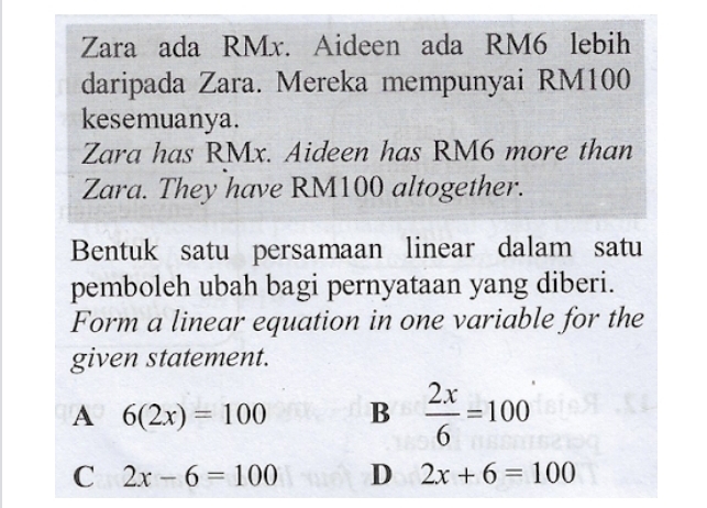 Zara ada RMx. Aideen ada RM6 lebih
daripada Zara. Mereka mempunyai RM100
kesemuanya.
Zara has RMx. Aideen has RM6 more than
Zara. They have RM100 altogether.
Bentuk satu persamaan linear dalam satu
pemboleh ubah bagi pernyataan yang diberi.
Form a linear equation in one variable for the
given statement.
A 6(2x)=100 B  2x/6 =100
C 2x-6=100 D 2x+6=100