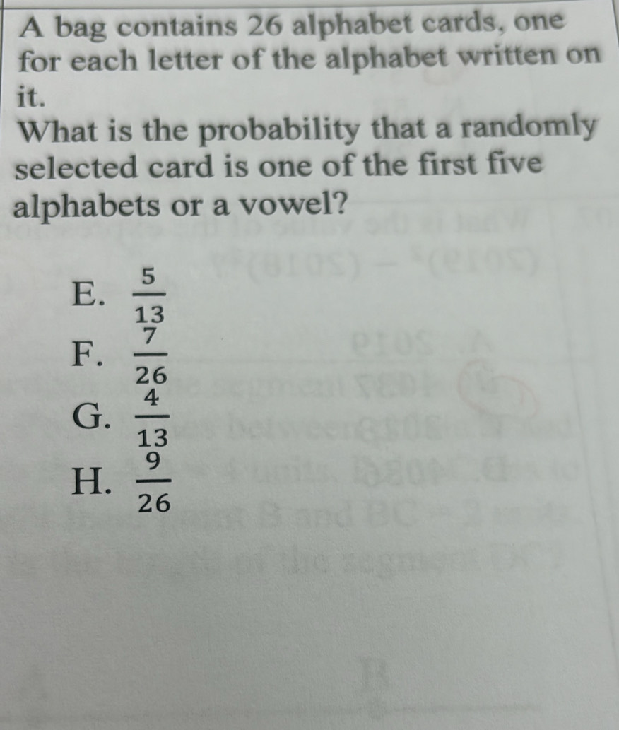 A bag contains 26 alphabet cards, one
for each letter of the alphabet written on
it.
What is the probability that a randomly
selected card is one of the first five
alphabets or a vowel?
E.  5/13 
F.  7/26 
G.  4/13 
H.  9/26 