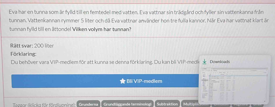 Eva har en tunna som är fylld till en femtedel med vatten. Eva vattnar sin trädgård och fyller sin vattenkanna från 
tunnan. Vattenkannan rymmer 5 liter och då Eva vattnar använder hon tre fulla kannor. När Eva har vattnat klart är 
tunnan fylld till en åttondel Vilken volym har tunnan? 
Rätt svar: 200 liter
örklaring: 
Du behöver vara VIP-medlem för att kunna se denna förklaring. Du kan bli VIP-medk Downloads 
Bli VIP-medlem 
Taggar (klickg för fördiupning): | Grunderna Grundläggande terminologi Subtraktion Multipl)