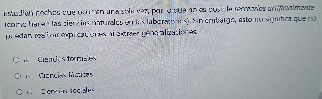 Estudian hechos que ocurren una sola vez, por lo que no es posible recrearlos artificialmente
(como hacen las ciencias naturales en los laboratorios). Sin embargo, esto no significa que no
puedan realizar explicaciones ni extraer generalizaciones.
a. Ciencias formales
b. Ciencias fácticas
c. Ciencias sociales