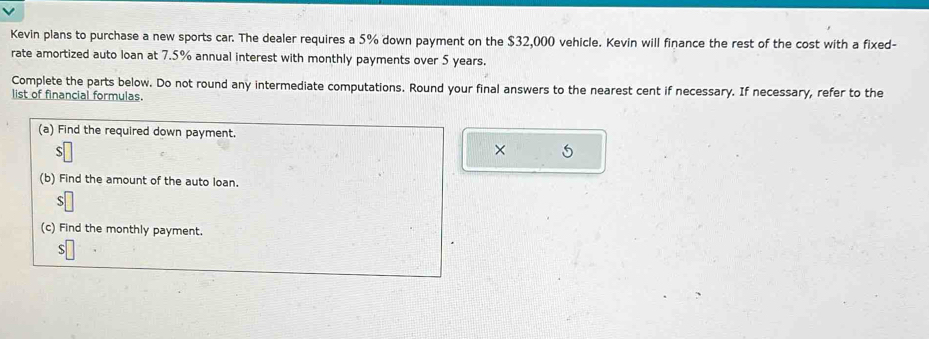 Kevin plans to purchase a new sports car. The dealer requires a 5% down payment on the $32,000 vehicle. Kevin will finance the rest of the cost with a fixed- 
rate amortized auto loan at 7.5% annual interest with monthly payments over 5 years. 
Complete the parts below. Do not round any intermediate computations. Round your final answers to the nearest cent if necessary. If necessary, refer to the 
list of financial formulas. 
(a) Find the required down payment. 
S 
× 5 
(b) Find the amount of the auto loan. 
(c) Find the monthly payment. 
S